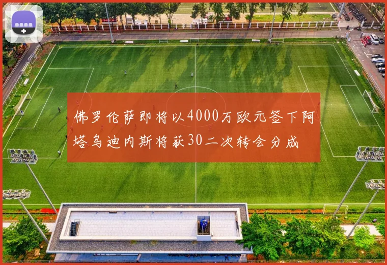 佛罗伦萨即将以4000万欧元签下阿塔乌迪内斯将获30二次转会分成