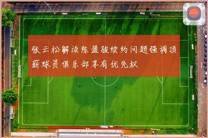 张云松解读陈盈骏续约问题强调顶薪球员俱乐部享有优先权