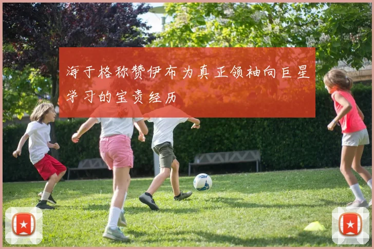 海于格称赞伊布为真正领袖向巨星学习的宝贵经历