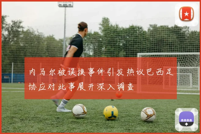 内马尔被误换事件引发热议巴西足协应对此事展开深入调查