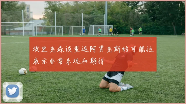 埃里克森谈重返阿贾克斯的可能性表示非常乐观和期待