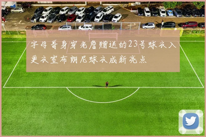 字母哥身穿老詹赠送的23号球衣入更衣室布朗尼球衣成新亮点
