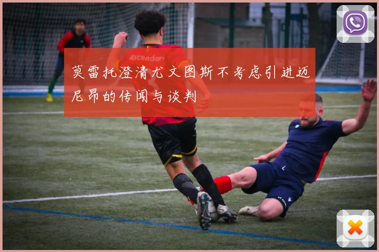 莫雷托澄清尤文图斯不考虑引进迈尼昂的传闻与谈判