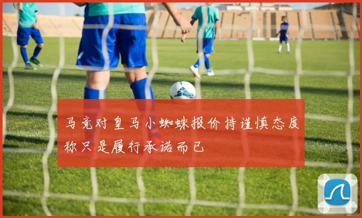 马竞对皇马小蜘蛛报价持谨慎态度称只是履行承诺而已