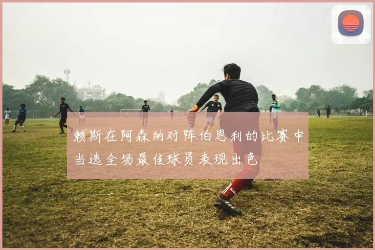 赖斯在阿森纳对阵伯恩利的比赛中当选全场最佳球员表现出色