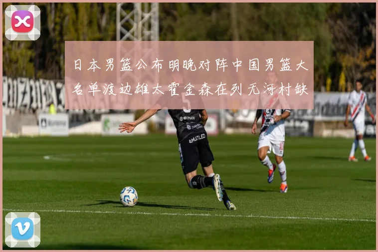 日本男篮公布明晚对阵中国男篮大名单渡边雄太霍金森在列无河村缺席