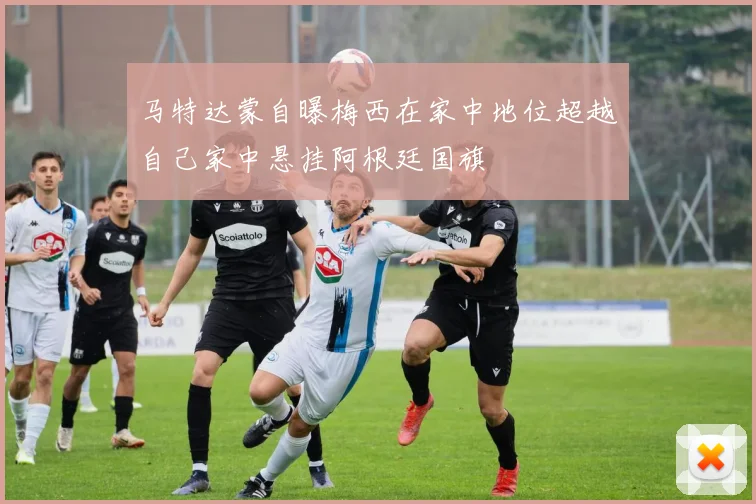 马特达蒙自曝梅西在家中地位超越自己家中悬挂阿根廷国旗