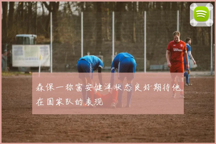 森保一称富安健洋状态良好期待他在国家队的表现