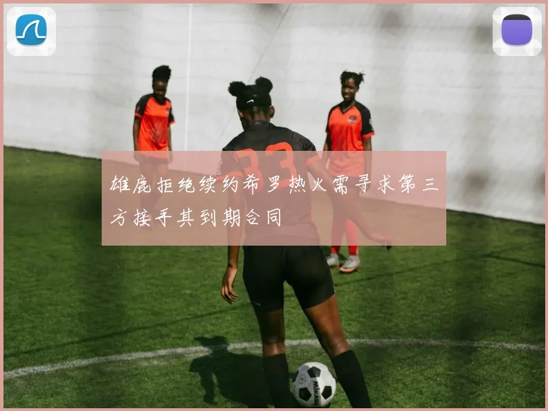 雄鹿拒绝续约希罗热火需寻求第三方接手其到期合同
