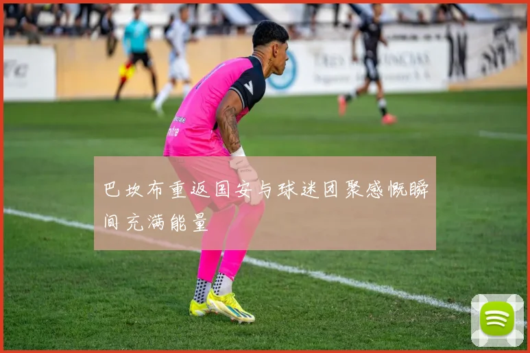 巴坎布重返国安与球迷团聚感慨瞬间充满能量