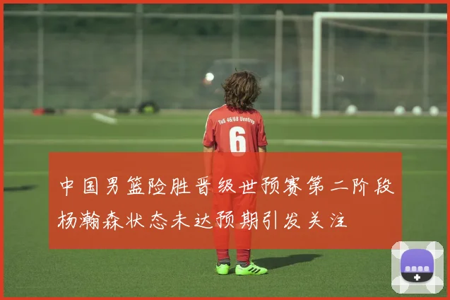 中国男篮险胜晋级世预赛第二阶段杨瀚森状态未达预期引发关注