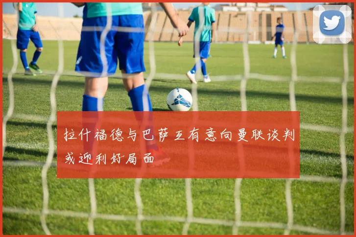 拉什福德与巴萨互有意向曼联谈判或迎利好局面