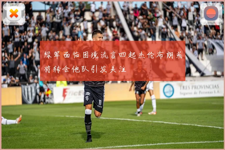 绿军面临困境流言四起杰伦布朗或将转会他队引发关注