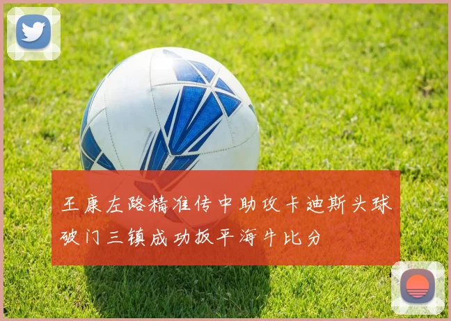 王康左路精准传中助攻卡迪斯头球破门三镇成功扳平海牛比分