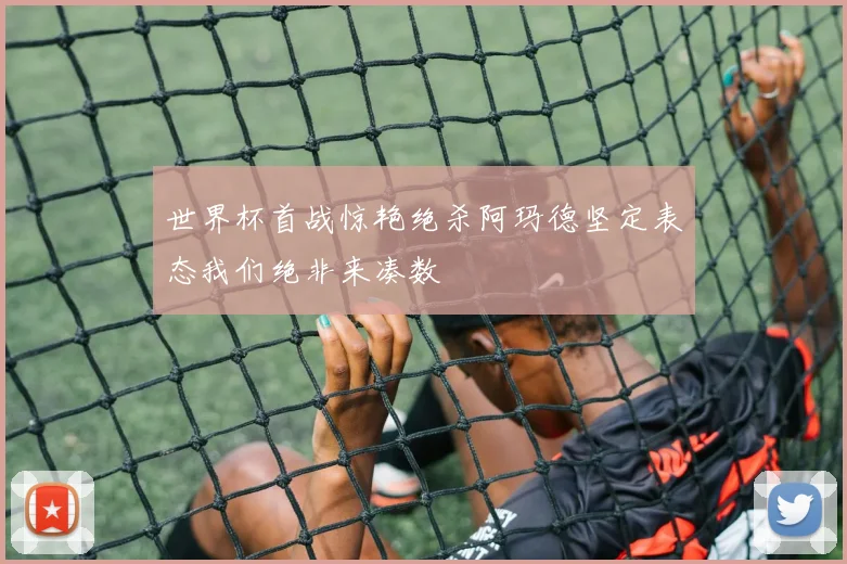 世界杯首战惊艳绝杀阿玛德坚定表态我们绝非来凑数