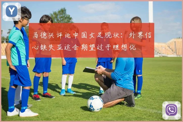 马德兴评论中国女足现状：外界信心缺失亚运会期望过于理想化