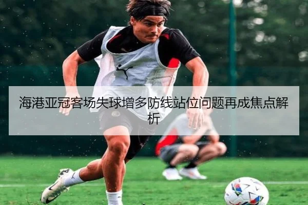 海港亚冠客场失球增多防线站位问题再成焦点解析